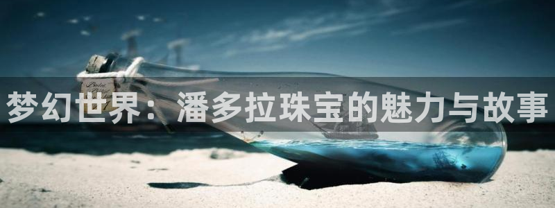新航娱乐官方网站登录：梦幻世界：潘多拉珠宝的魅力与故事